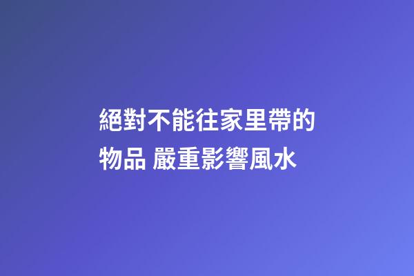 絕對不能往家里帶的物品 嚴重影響風水